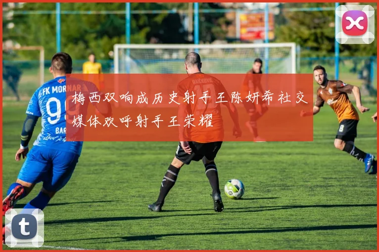 梅西双响成历史射手王陈妍希社交媒体欢呼射手王荣耀