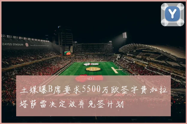 土媒曝B席要求5500万欧签字费加拉塔萨雷决定放弃免签计划