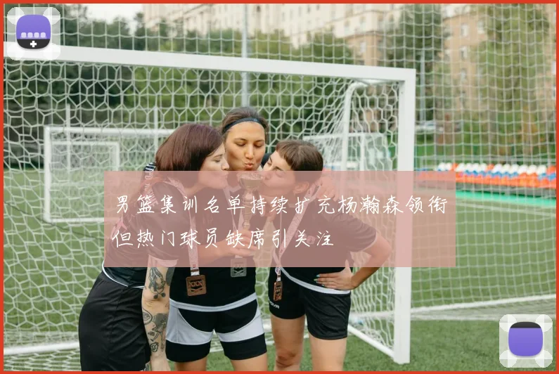 男篮集训名单持续扩充杨瀚森领衔但热门球员缺席引关注