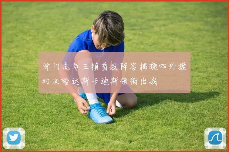 津门虎与三镇首发阵容揭晓四外援对决哈达斯卡迪斯领衔出战
