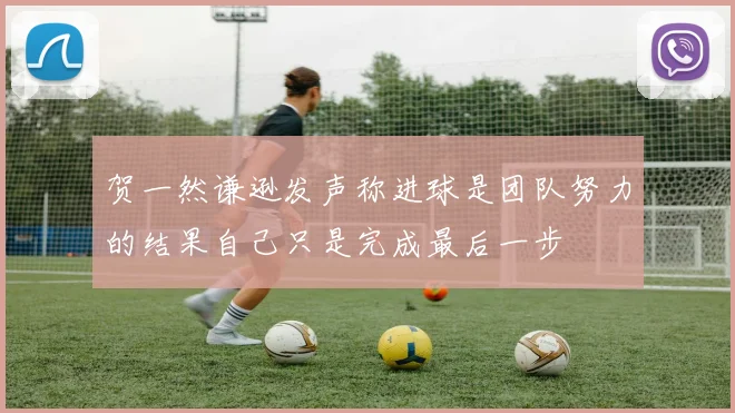 贺一然谦逊发声称进球是团队努力的结果自己只是完成最后一步