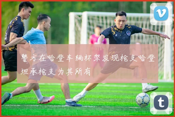 警方在哈登车辆杯架发现枪支哈登坦承枪支为其所有