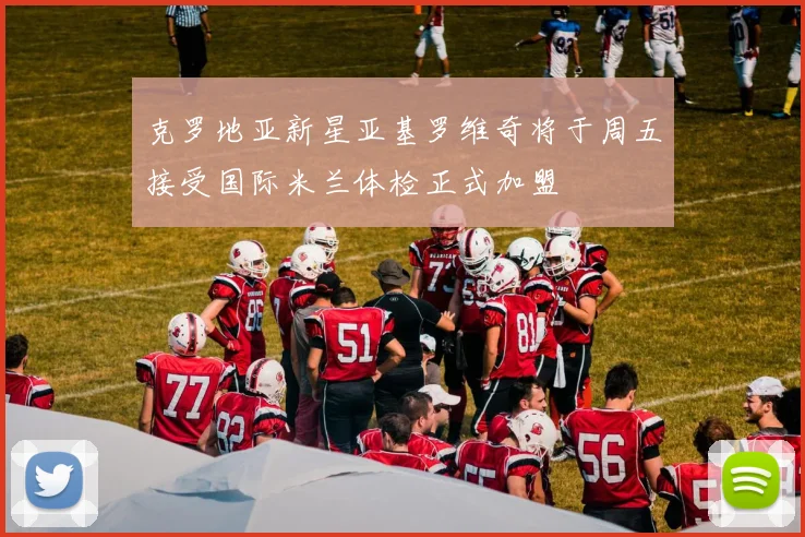 克罗地亚新星亚基罗维奇将于周五接受国际米兰体检正式加盟