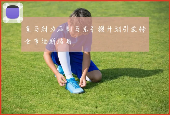皇马财力压制马竞引援计划引发转会市场新格局
