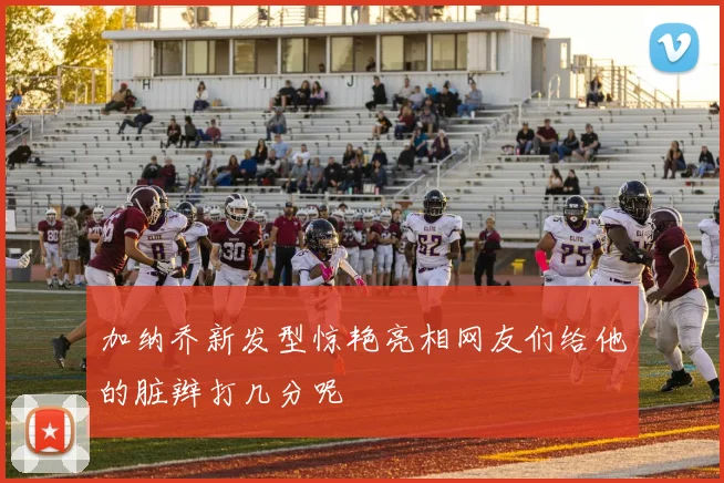 加纳乔新发型惊艳亮相网友们给他的脏辫打几分呢