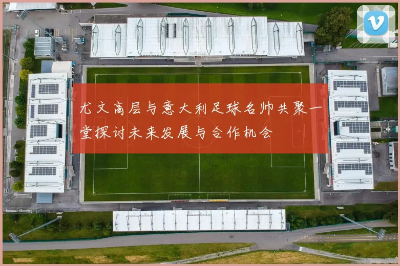 尤文高层与意大利足球名帅共聚一堂探讨未来发展与合作机会