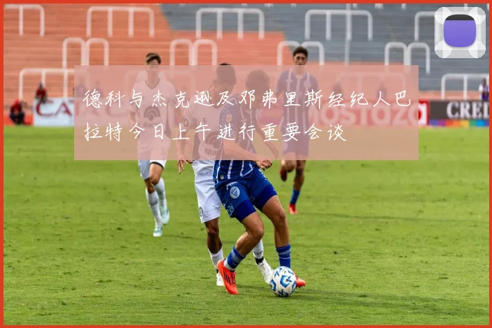 德科与杰克逊及邓弗里斯经纪人巴拉特今日上午进行重要会谈