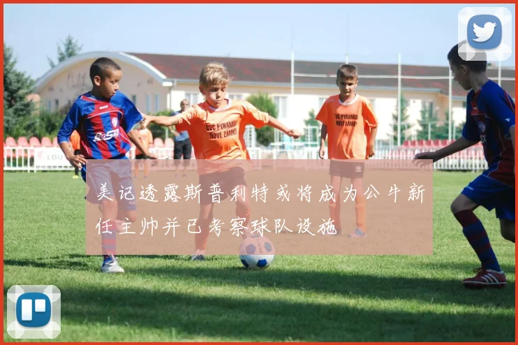 美记透露斯普利特或将成为公牛新任主帅并已考察球队设施