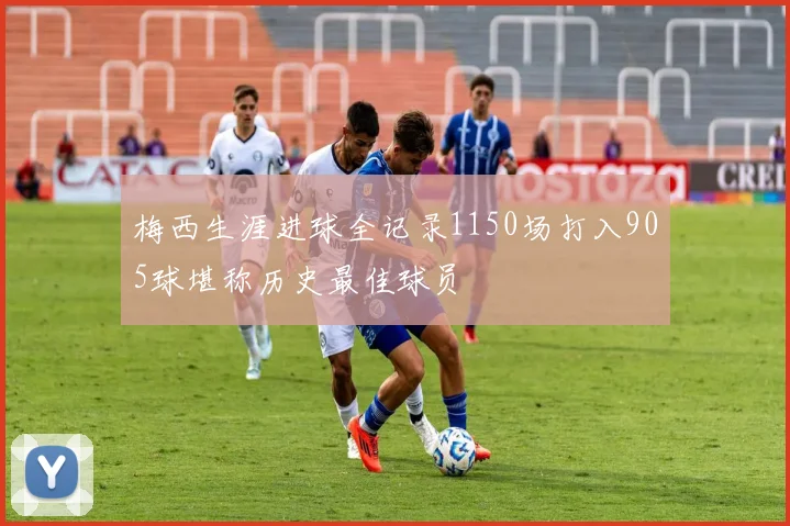梅西生涯进球全记录1150场打入905球堪称历史最佳球员