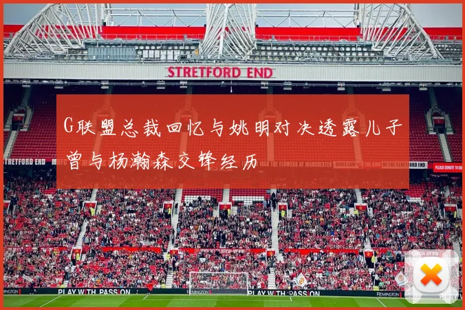 G联盟总裁回忆与姚明对决透露儿子曾与杨瀚森交锋经历