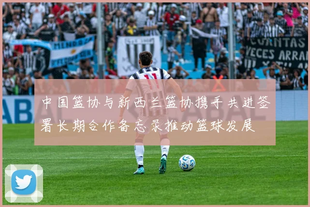 中国篮协与新西兰篮协携手共进签署长期合作备忘录推动篮球发展