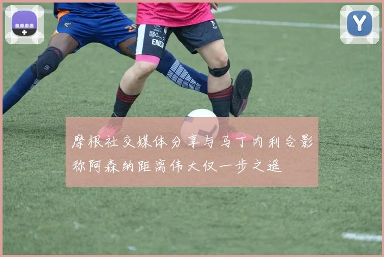 摩根社交媒体分享与马丁内利合影称阿森纳距离伟大仅一步之遥