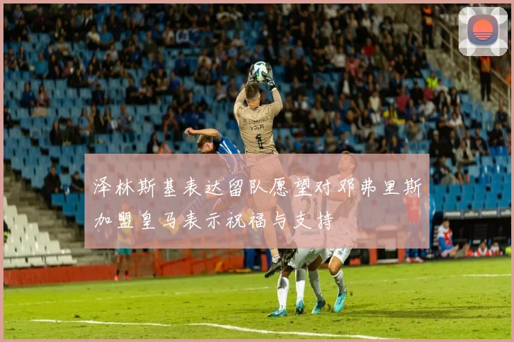 泽林斯基表达留队愿望对邓弗里斯加盟皇马表示祝福与支持