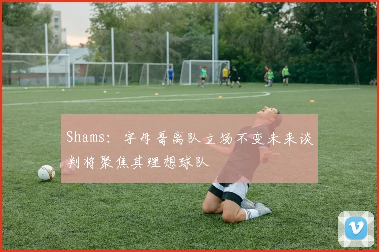 Shams：字母哥离队立场不变未来谈判将聚焦其理想球队