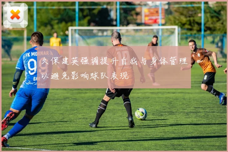久保建英强调提升自我与身体管理以避免影响球队表现