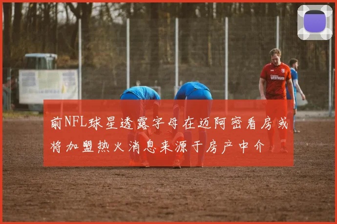 前NFL球星透露字母在迈阿密看房或将加盟热火消息来源于房产中介