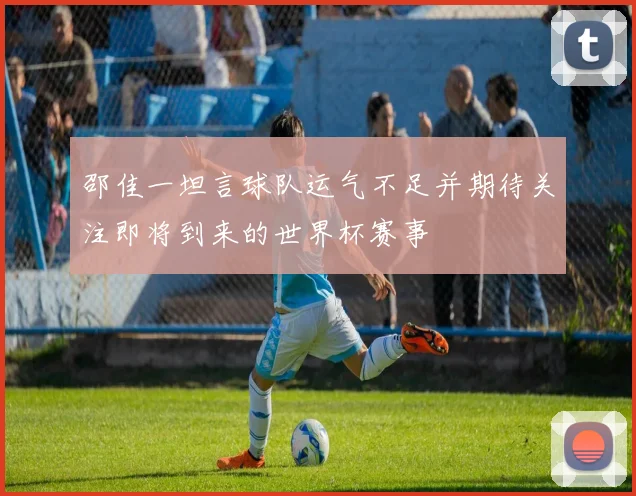 邵佳一坦言球队运气不足并期待关注即将到来的世界杯赛事