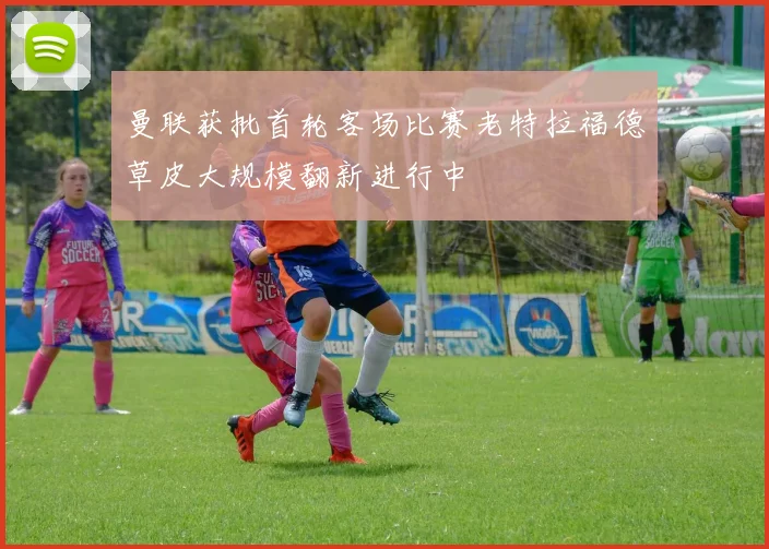 曼联获批首轮客场比赛老特拉福德草皮大规模翻新进行中