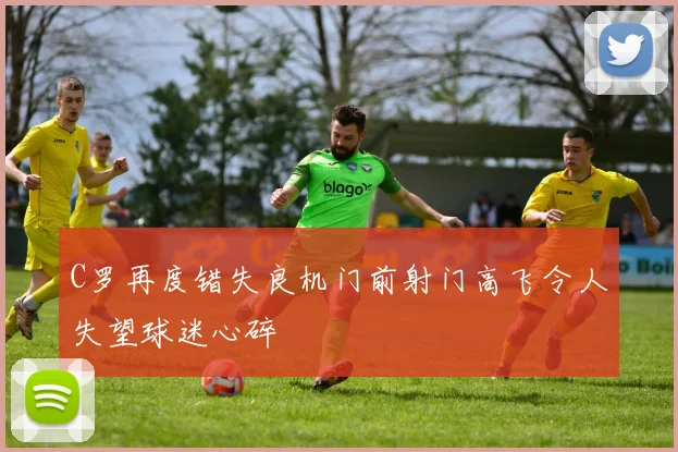 C罗再度错失良机门前射门高飞令人失望球迷心碎